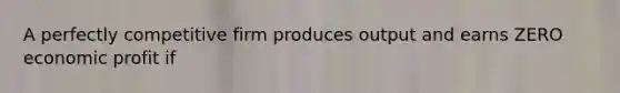 A perfectly competitive firm produces output and earns ZERO economic profit if