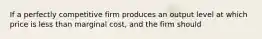 If a perfectly competitive firm produces an output level at which price is less than marginal cost, and the firm should