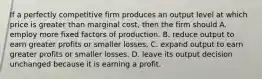 If a perfectly competitive firm produces an output level at which price is greater than marginal cost, then the firm should A. employ more fixed factors of production. B. reduce output to earn greater profits or smaller losses. C. expand output to earn greater profits or smaller losses. D. leave its output decision unchanged because it is earning a profit.