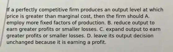 If a perfectly competitive firm produces an output level at which price is greater than marginal cost, then the firm should A. employ more fixed factors of production. B. reduce output to earn greater profits or smaller losses. C. expand output to earn greater profits or smaller losses. D. leave its output decision unchanged because it is earning a profit.