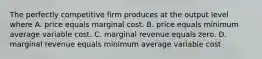 The perfectly competitive firm produces at the output level where A. price equals marginal cost. B. price equals minimum average variable cost. C. marginal revenue equals zero. D. marginal revenue equals minimum average variable cost