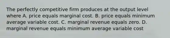 The perfectly competitive firm produces at the output level where A. price equals marginal cost. B. price equals minimum average variable cost. C. marginal revenue equals zero. D. marginal revenue equals minimum average variable cost