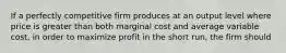 If a perfectly competitive firm produces at an output level where price is greater than both marginal cost and average variable cost, in order to maximize profit in the short run, the firm should