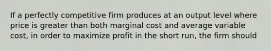 If a perfectly competitive firm produces at an output level where price is greater than both marginal cost and average variable cost, in order to maximize profit in the short run, the firm should