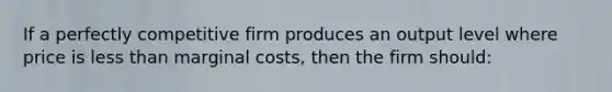 If a perfectly competitive firm produces an output level where price is less than marginal costs, then the firm should: