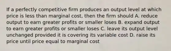 If a perfectly competitive firm produces an output level at which price is less than marginal cost, then the firm should A. reduce output to earn greater profits or smaller loses B. expand output to earn greater profits or smaller loses C. leave its output level unchanged provided it is covering its variable cost D. raise its price until price equal to marginal cost