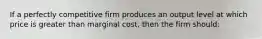 If a perfectly competitive firm produces an output level at which price is greater than marginal cost, then the firm should: