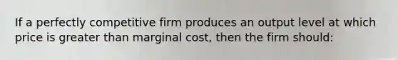 If a perfectly competitive firm produces an output level at which price is greater than marginal cost, then the firm should: