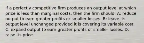 If a perfectly competitive firm produces an output level at which price is less than marginal costs, then the firm should: A: reduce output to earn greater profits or smaller losses. B: leave its output level unchanged provided it is covering its variable cost. C: expand output to earn greater profits or smaller losses. D: raise its price.