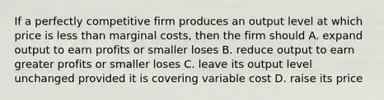 If a perfectly competitive firm produces an output level at which price is less than marginal costs, then the firm should A. expand output to earn profits or smaller loses B. reduce output to earn greater profits or smaller loses C. leave its output level unchanged provided it is covering variable cost D. raise its price