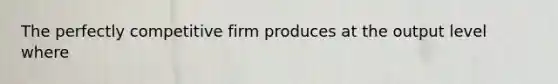 The perfectly competitive firm produces at the output level where