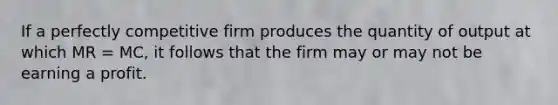 If a perfectly competitive firm produces the quantity of output at which MR = MC, it follows that the firm may or may not be earning a profit.