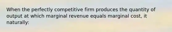 When the perfectly competitive firm produces the quantity of output at which marginal revenue equals marginal cost, it naturally: