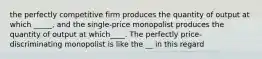 the perfectly competitive firm produces the quantity of output at which _____, and the single-price monopolist produces the quantity of output at which____. The perfectly price-discriminating monopolist is like the __ in this regard