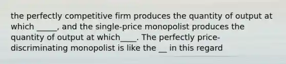 the perfectly competitive firm produces the quantity of output at which _____, and the single-price monopolist produces the quantity of output at which____. The perfectly price-discriminating monopolist is like the __ in this regard