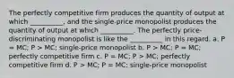 The perfectly competitive firm produces the quantity of output at which __________, and the single-price monopolist produces the quantity of output at which __________. The perfectly price-discriminating monopolist is like the __________ in this regard. a. P = MC; P > MC; single-price monopolist b. P > MC; P = MC; perfectly competitive firm c. P = MC; P > MC; perfectly competitive firm d. P > MC; P = MC; single-price monopolist