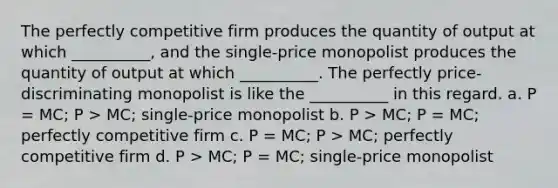 The perfectly competitive firm produces the quantity of output at which __________, and the single-price monopolist produces the quantity of output at which __________. The perfectly price-discriminating monopolist is like the __________ in this regard. a. P = MC; P > MC; single-price monopolist b. P > MC; P = MC; perfectly competitive firm c. P = MC; P > MC; perfectly competitive firm d. P > MC; P = MC; single-price monopolist