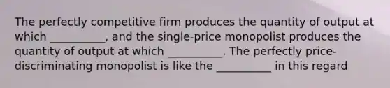 The perfectly competitive firm produces the quantity of output at which __________, and the single-price monopolist produces the quantity of output at which __________. The perfectly price-discriminating monopolist is like the __________ in this regard