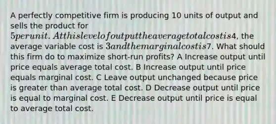 A perfectly competitive firm is producing 10 units of output and sells the product for 5 per unit. At this level of output the average total cost is4, the average variable cost is 3 and the marginal cost is7. What should this firm do to maximize short-run profits? A Increase output until price equals average total cost. B Increase output until price equals marginal cost. C Leave output unchanged because price is greater than average total cost. D Decrease output until price is equal to marginal cost. E Decrease output until price is equal to average total cost.