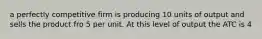 a perfectly competitive firm is producing 10 units of output and sells the product fro 5 per unit. At this level of output the ATC is 4