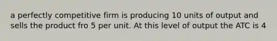 a perfectly competitive firm is producing 10 units of output and sells the product fro 5 per unit. At this level of output the ATC is 4