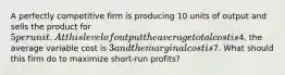 A perfectly competitive firm is producing 10 units of output and sells the product for 5 per unit. At this level of output the average total cost is4, the average variable cost is 3 and the marginal cost is7. What should this firm do to maximize short-run profits?