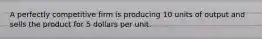 A perfectly competitive firm is producing 10 units of output and sells the product for 5 dollars per unit.