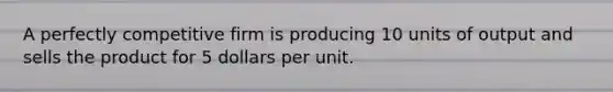 A perfectly competitive firm is producing 10 units of output and sells the product for 5 dollars per unit.