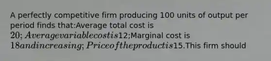 A perfectly competitive firm producing 100 units of output per period finds that:Average total cost is 20;Average variable cost is12;Marginal cost is 18 and increasing;Price of the product is15.This firm should