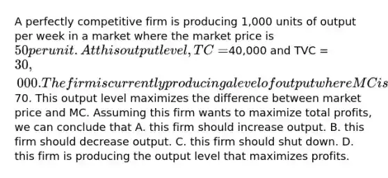 A perfectly competitive firm is producing 1,000 units of output per week in a market where the market price is 50 per unit. At this output level, TC =40,000 and TVC = 30,000. The firm is currently producing a level of output where MC is increasing and equal to70. This output level maximizes the difference between market price and MC. Assuming this firm wants to maximize total profits, we can conclude that A. this firm should increase output. B. this firm should decrease output. C. this firm should shut down. D. this firm is producing the output level that maximizes profits.