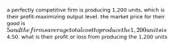 a perfectly competitive firm is producing 1,200 units, which is their profit-maximizing output level. the market price for their good is 5 and the firms average total cost to produce the 1,200 units is4.50. what is their profit or loss from producing the 1,200 units