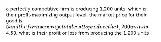 a perfectly competitive firm is producing 1,200 units, which is their profit-maximizing output level. the market price for their good is 5 and the firms average total cost to produce the 1,200 units is4.50. what is their profit or loss from producing the 1,200 units