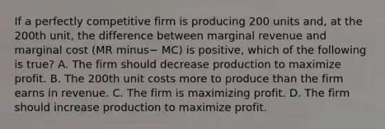 If a perfectly competitive firm is producing 200 units​ and, at the 200th​ unit, the difference between marginal revenue and marginal cost ​(MR minus− MC​) is​ positive, which of the following is​ true? A. The firm should decrease production to maximize profit. B. The 200th unit costs more to produce than the firm earns in revenue. C. The firm is maximizing profit. D. The firm should increase production to maximize profit.