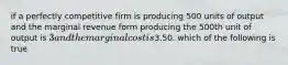 if a perfectly competitive firm is producing 500 units of output and the marginal revenue form producing the 500th unit of output is 3 and the marginal cost is3.50. which of the following is true