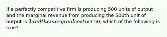 If a perfectly competitive firm is producing 500 units of output and the marginal revenue from producing the 500th unit of output is​ 3 and the marginal cost is​3.50, which of the following is​ true?