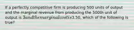 If a perfectly competitive firm is producing 500 units of output and the marginal revenue from producing the 500th unit of output is 3 and the marginal cost is3.50, which of the following is true?