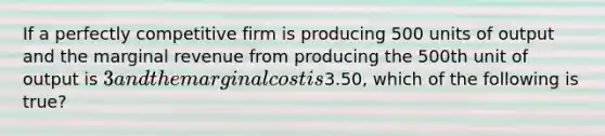 If a perfectly competitive firm is producing 500 units of output and the marginal revenue from producing the 500th unit of output is 3 and the marginal cost is3.50, which of the following is true?