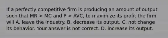 If a perfectly competitive firm is producing an amount of output such that MR ​> MC and P​ > AVC​, to maximize its profit the firm will A. leave the industry. B. decrease its output. C. not change its behavior. Your answer is not correct. D. increase its output.