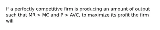 If a perfectly competitive firm is producing an amount of output such that MR > MC and P > AVC, to maximize its profit the firm will