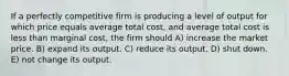 If a perfectly competitive firm is producing a level of output for which price equals average total cost, and average total cost is less than marginal cost, the firm should A) increase the market price. B) expand its output. C) reduce its output. D) shut down. E) not change its output.