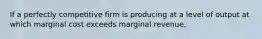 If a perfectly competitive firm is producing at a level of output at which marginal cost exceeds marginal revenue,