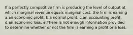 If a perfectly competitive firm is producing the level of output at which marginal revenue equals marginal cost, the firm is earning a.an economic profit. b.a normal profit. c.an accounting profit. d.an economic loss. e.There is not enough information provided to determine whether or not the firm is earning a profit or a loss.