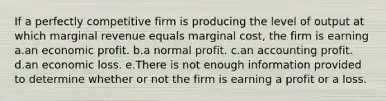 If a perfectly competitive firm is producing the level of output at which marginal revenue equals marginal cost, the firm is earning a.an economic profit. b.a normal profit. c.an accounting profit. d.an economic loss. e.There is not enough information provided to determine whether or not the firm is earning a profit or a loss.