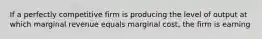 If a perfectly competitive firm is producing the level of output at which marginal revenue equals marginal cost, the firm is earning