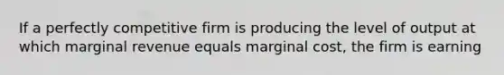 If a perfectly competitive firm is producing the level of output at which marginal revenue equals marginal cost, the firm is earning