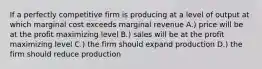 If a perfectly competitive firm is producing at a level of output at which marginal cost exceeds marginal revenue A.) price will be at the profit maximizing level B.) sales will be at the profit maximizing level C.) the firm should expand production D.) the firm should reduce production