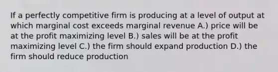 If a perfectly competitive firm is producing at a level of output at which marginal cost exceeds marginal revenue A.) price will be at the profit maximizing level B.) sales will be at the profit maximizing level C.) the firm should expand production D.) the firm should reduce production