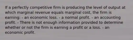 If a perfectly competitive firm is producing the level of output at which marginal revenue equals marginal cost, the firm is earning: - an economic loss. - a normal profit. - an accounting profit. - There is not enough information provided to determine whether or not the firm is earning a profit or a loss. - an economic profit.