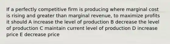 If a perfectly competitive firm is producing where marginal cost is rising and greater than marginal revenue, to maximize profits it should A increase the level of production B decrease the level of production C maintain current level of production D increase price E decrease price