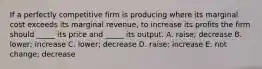 If a perfectly competitive firm is producing where its marginal cost exceeds its marginal revenue, to increase its profits the firm should _____ its price and _____ its output. A. raise; decrease B. lower; increase C. lower; decrease D. raise; increase E. not change; decrease